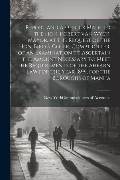 Report and Appendix Made to the Hon. Robert Van Wyck, Mayor, at the Request of the Hon. Bird S. Coler, Comptroller, of an Examination to Ascertain the Amount Necessary to Meet the Requirements of the Ahearn law for the Year 1899, for the Boroughs of