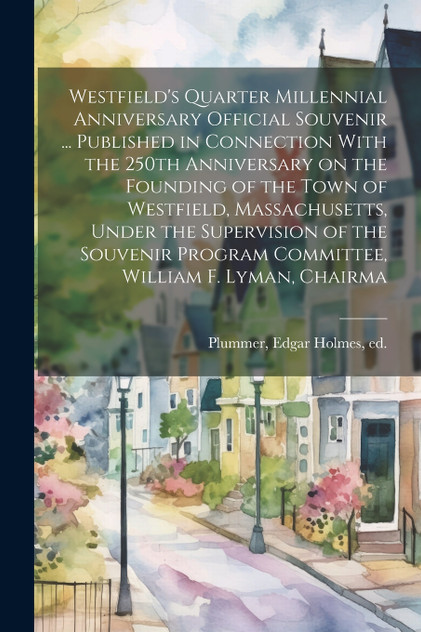 Westfield's Quarter Millennial Anniversary Official Souvenir ... Published in Connection With the 250th Anniversary on the Founding of the Town of Westfield, Massachusetts, Under the Supervision of the Souvenir Program Committee, William F. Lyman, C