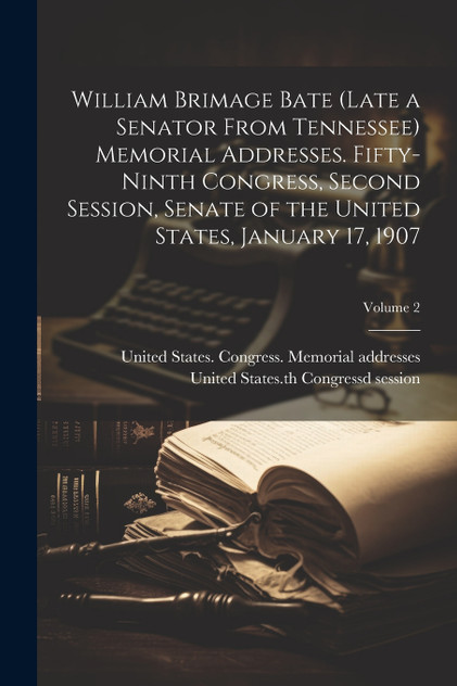 William Brimage Bate (late a Senator From Tennessee) Memorial Addresses. Fifty-ninth Congress, Second Session, Senate of the United States, January 17, 1907; Volume 2 William Brimage Bate (late a Senator From Tennessee) Memorial Addresses. Fifty-ninth Congress, Second Session, Senate of the United States, January 17, 1907; Volume 2