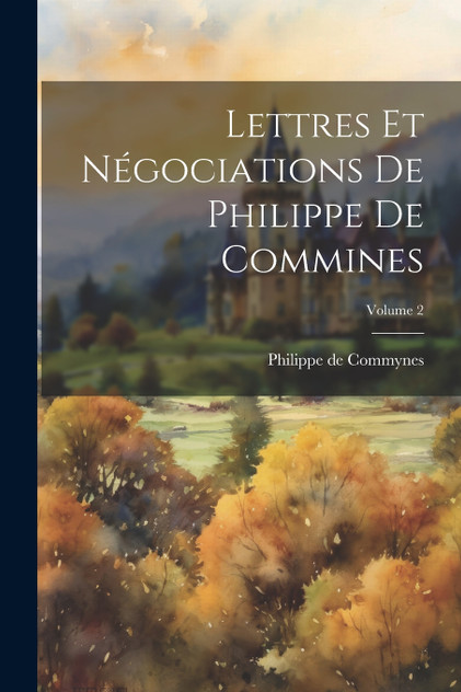 Lettres et négociations de Philippe de Commines; Volume 2 Lettres et négociations de Philippe de Commines; Volume 2