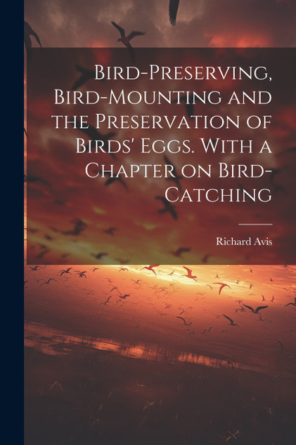 Bird-preserving, Bird-mounting and the Preservation of Birds' Eggs. With a Chapter on Bird-catching Bird-preserving, Bird-mounting and the Preservation of Birds' Eggs. With a Chapter on Bird-catching