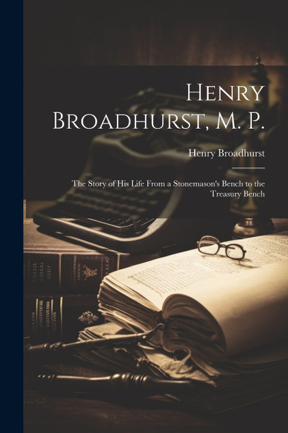 Henry Broadhurst, M. P.; the Story of his Life From a Stonemason's Bench to the Treasury Bench Henry Broadhurst, M. P.; the Story of his Life From a Stonemason's Bench to the Treasury Bench