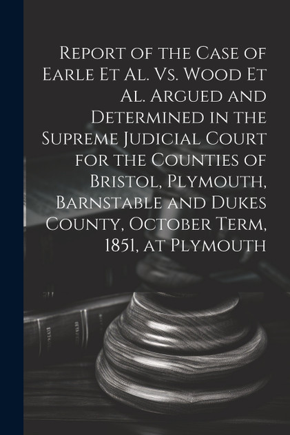 Report of the Case of Earle Et Al. Vs. Wood Et Al. Argued and Determined in the Supreme Judicial Court for the Counties of Bristol, Plymouth, Barnstable and Dukes County, October Term, 1851, at Plymouth