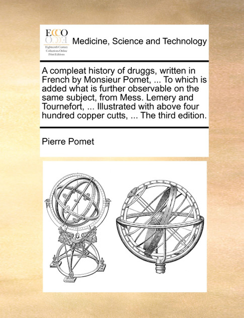 A compleat history of druggs, written in French by Monsieur Pomet, ... To which is added what is further observable on the same subject, from Mess. Lemery and Tournefort, ... Illustrated with above four hundred copper cutts, ... The third edition.