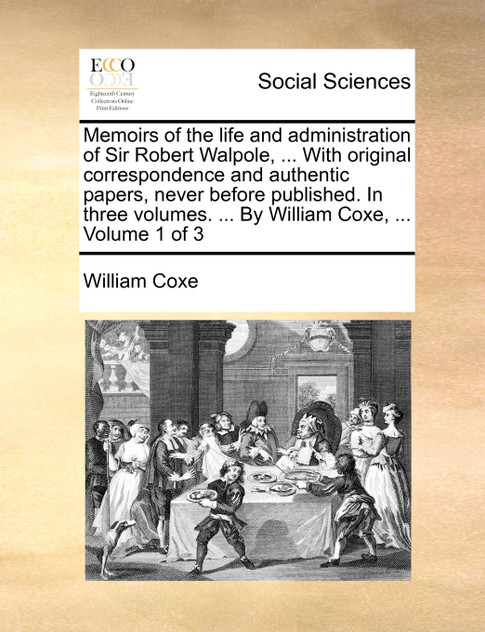 Memoirs of the life and administration of Sir Robert Walpole, ... With original correspondence and authentic papers, never before published. In three volumes. ... By William Coxe, ...  Volume 1 of 3