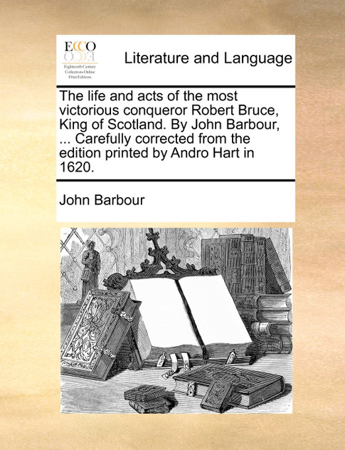 The life and acts of the most victorious conqueror Robert Bruce, King of Scotland. By John Barbour, ... Carefully corrected from the edition printed by Andro Hart in 1620.
