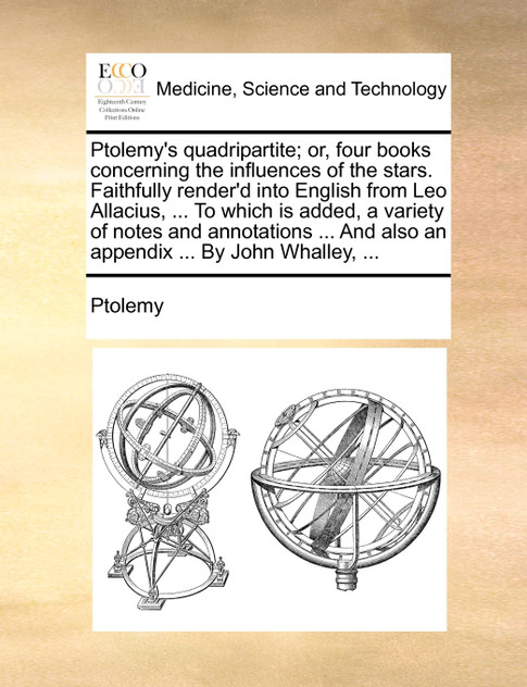 Ptolemy's quadripartite; or, four books concerning the influences of the stars. Faithfully render'd into English from Leo Allacius, ... To which is added, a variety of notes and annotations ... And also an appendix ... By John Whalley, ...