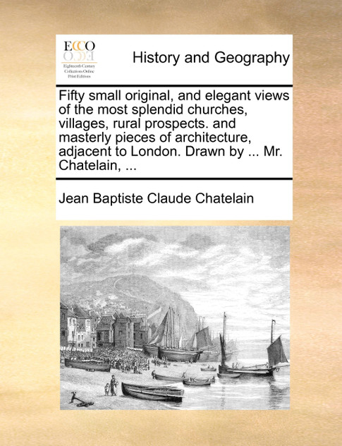 Fifty small original, and elegant views of the most splendid churches, villages, rural prospects. and masterly pieces of architecture, adjacent to London. Drawn by ... Mr. Chatelain, ...