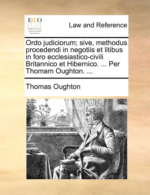 Ordo judiciorum; sive, methodus procedendi in negotiis et litibus in foro ecclesiastico-civili Britannico et Hibernico. ... Per Thomam Oughton. ...