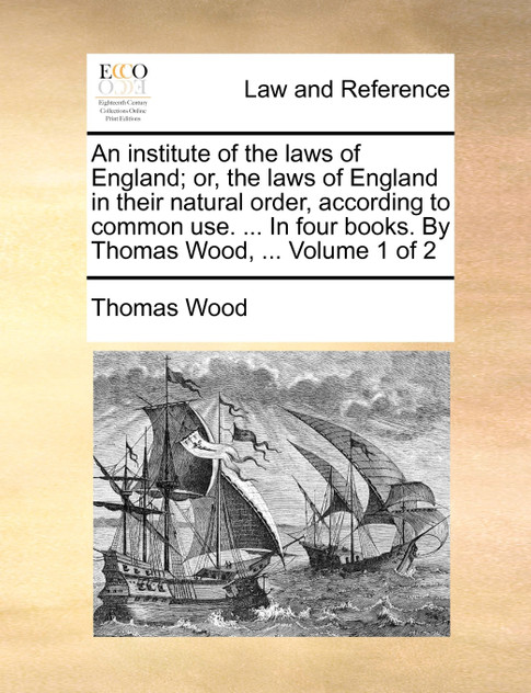 An institute of the laws of England; or, the laws of England in their natural order, according to common use. ... In four books. By Thomas Wood, ...  Volume 1 of 2