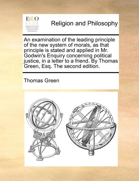 An examination of the leading principle of the new system of morals, as that principle is stated and applied in Mr. Godwin's Enquiry concerning political justice, in a letter to a friend. By Thomas Green, Esq. The second edition.