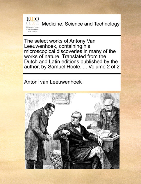 The select works of Antony Van Leeuwenhoek, containing his microscopical discoveries in many of the works of nature. Translated from the Dutch and Latin editions published by the author, by Samuel Hoole. ...  Volume 2 of 2