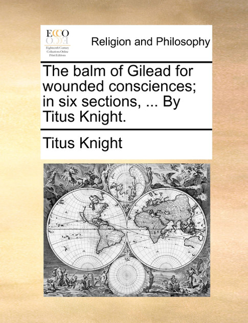 The balm of Gilead for wounded consciences; in six sections, ... By Titus Knight. The balm of Gilead for wounded consciences; in six sections, ... By Titus Knight.