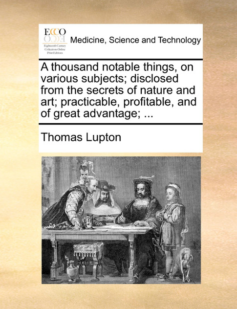 A thousand notable things, on various subjects; disclosed from the secrets of nature and art; practicable, profitable, and of great advantage; ...