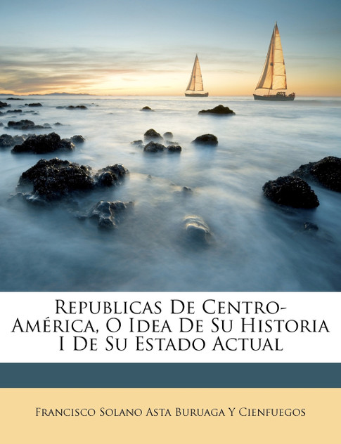 Republicas De Centro-América, O Idea De Su Historia I De Su Estado Actual Republicas De Centro-América, O Idea De Su Historia I De Su Estado Actual