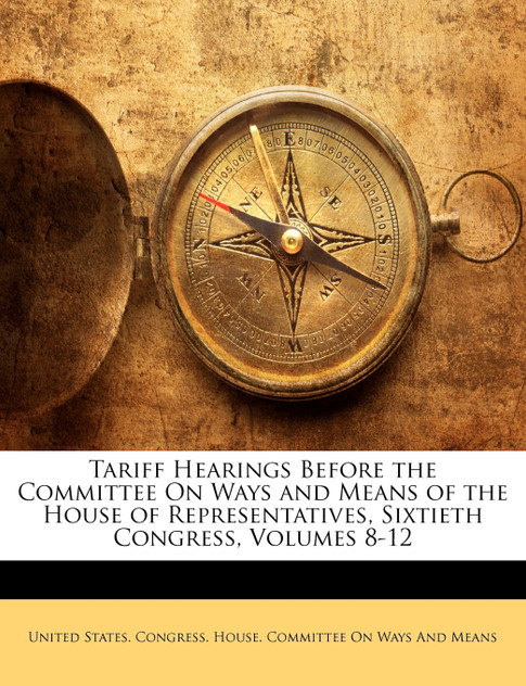 Tariff Hearings Before the Committee On Ways and Means of the House of Representatives, Sixtieth Congress, Volumes 8-12 Tariff Hearings Before the Committee On Ways and Means of the House of Representatives, Sixtieth Congress, Volumes 8-12