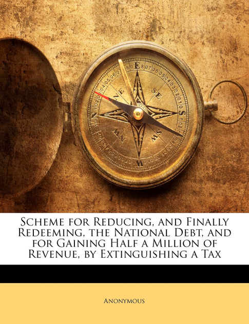 Scheme for Reducing, and Finally Redeeming, the National Debt, and for Gaining Half a Million of Revenue, by Extinguishing a Tax Scheme for Reducing, and Finally Redeeming, the National Debt, and for Gaining Half a Million of Revenue, by Extinguishing a Tax
