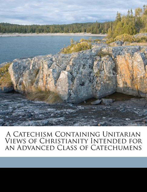 A Catechism Containing Unitarian Views of Christianity Intended for an Advanced Class of Catechumens A Catechism Containing Unitarian Views of Christianity Intended for an Advanced Class of Catechumens
