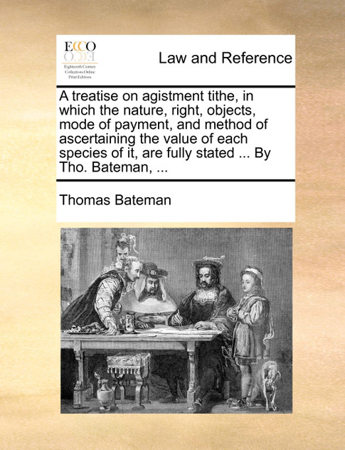 A treatise on agistment tithe, in which the nature, right, objects, mode of payment, and method of ascertaining the value of each species of it, are fully stated ... By Tho. Bateman, ...