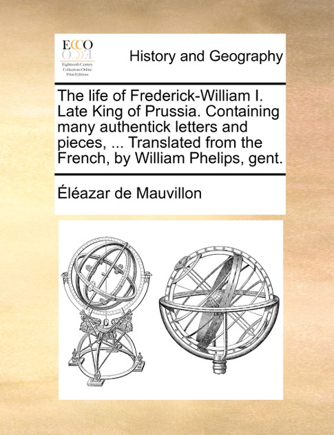 The life of Frederick-William I. Late King of Prussia. Containing many authentick letters and pieces, ... Translated from the French, by William Phelips, gent.