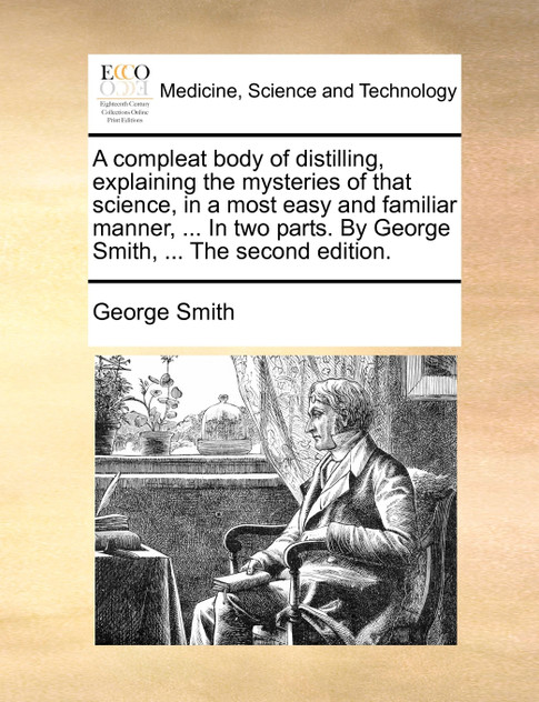 A compleat body of distilling, explaining the mysteries of that science, in a most easy and familiar manner, ... In two parts. By George Smith, ... The second edition.
