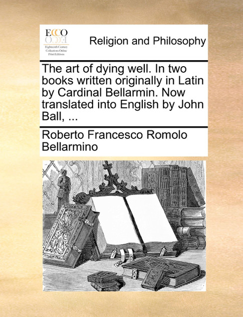 The art of dying well. In two books written originally in Latin by Cardinal Bellarmin. Now translated into English by John Ball, ...