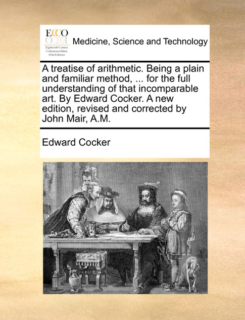 A treatise of arithmetic. Being a plain and familiar method, ... for the full understanding of that incomparable art. By Edward Cocker. A new edition, revised and corrected by John Mair, A.M.