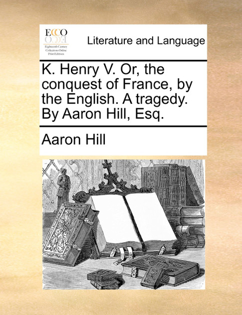 K. Henry V. Or, the conquest of France, by the English. A tragedy. By Aaron Hill, Esq.
