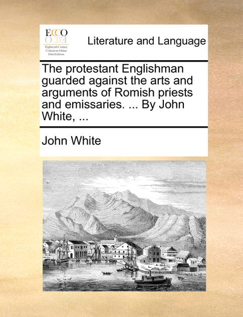 The protestant Englishman guarded against the arts and arguments of Romish priests and emissaries. ... By John White, ... The protestant Englishman guarded against the arts and arguments of Romish priests and emissaries. ... By John White, ...
