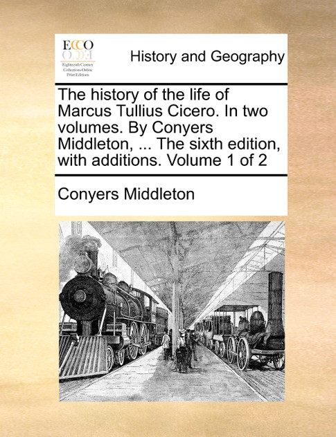 The history of the life of Marcus Tullius Cicero. In two volumes. By Conyers Middleton, ... The sixth edition, with additions. Volume 1 of 2