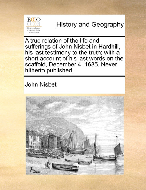 A true relation of the life and sufferings of John Nisbet in Hardhill, his last testimony to the truth; with a short account of his last words on the scaffold, December 4. 1685. Never hitherto published.