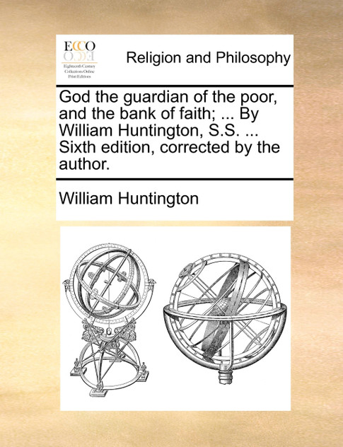 God the guardian of the poor, and the bank of faith; ... By William Huntington, S.S. ... Sixth edition, corrected by the author. God the guardian of the poor, and the bank of faith; ... By William Huntington, S.S. ... Sixth edition, corrected by the author.