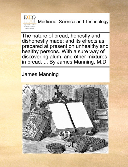 The nature of bread, honestly and dishonestly made; and its effects as prepared at present on unhealthy and healthy persons. With a sure way of discovering alum, and other mixtures in bread. ... By James Manning, M.D.