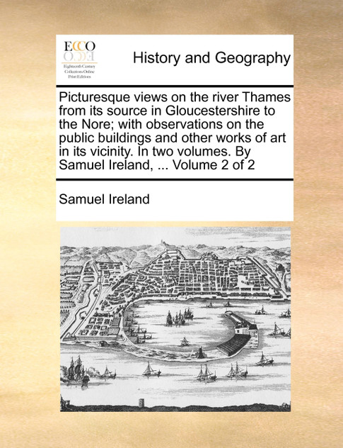 Picturesque views on the river Thames from its source in Gloucestershire to the Nore; with observations on the public buildings and other works of art in its vicinity. In two volumes. By Samuel Ireland, ... Volume 2 of 2 Picturesque views on the river Thames from its source in Gloucestershire to the Nore; with observations on the public buildings and other works of art in its vicinity. In two volumes. By Samuel Ireland, ... Volume 2 of 2