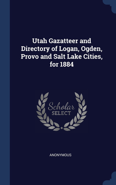 Utah Gazatteer and Directory of Logan, Ogden, Provo and Salt Lake Cities, for 1884 Utah Gazatteer and Directory of Logan, Ogden, Provo and Salt Lake Cities, for 1884