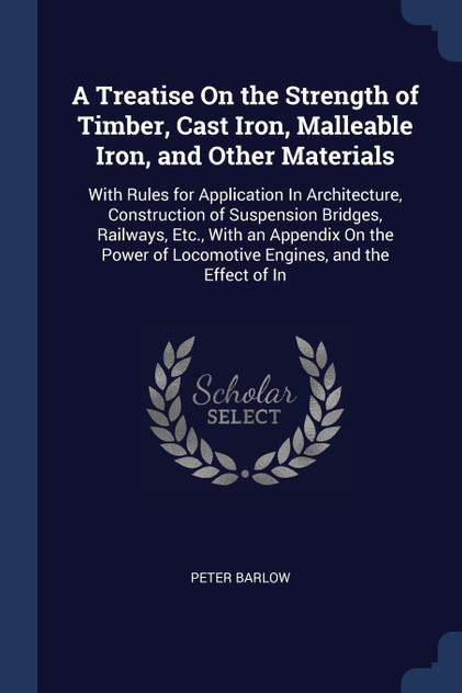 A Treatise On the Strength of Timber, Cast Iron, Malleable Iron, and Other Materials A Treatise On the Strength of Timber, Cast Iron, Malleable Iron, and Other Materials