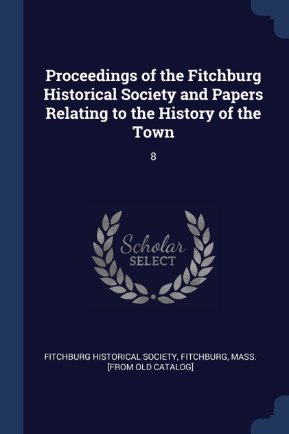 Proceedings of the Fitchburg Historical Society and Papers Relating to the History of the Town Proceedings of the Fitchburg Historical Society and Papers Relating to the History of the Town