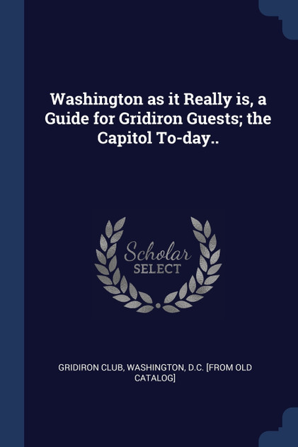 Washington as it Really is, a Guide for Gridiron Guests; the Capitol To-day.. Washington as it Really is, a Guide for Gridiron Guests; the Capitol To-day..