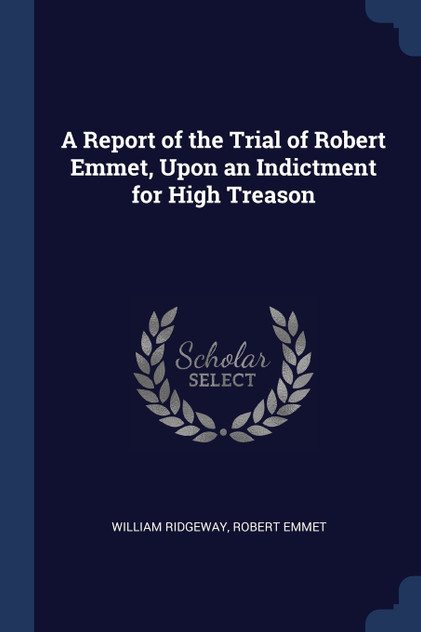 A Report of the Trial of Robert Emmet, Upon an Indictment for High Treason A Report of the Trial of Robert Emmet, Upon an Indictment for High Treason