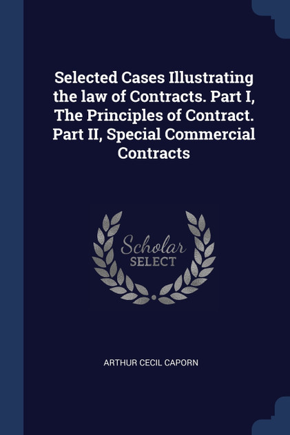 Selected Cases Illustrating the law of Contracts. Part I, The Principles of Contract. Part II, Special Commercial Contracts Selected Cases Illustrating the law of Contracts. Part I, The Principles of Contract. Part II, Special Commercial Contracts