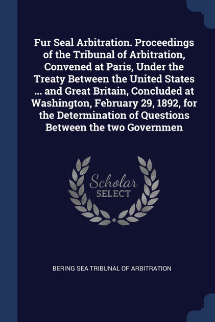 Fur Seal Arbitration. Proceedings of the Tribunal of Arbitration, Convened at Paris, Under the Treaty Between the United States ... and Great Britain, Concluded at Washington, February 29, 1892, for the Determination of Questions Between the two Gov Fur Seal Arbitration. Proceedings of the Tribunal of Arbitration, Convened at Paris, Under the Treaty Between the United States ... and Great Britain, Concluded at Washington, February 29, 1892, for the Determination of Questions Between the two Gov