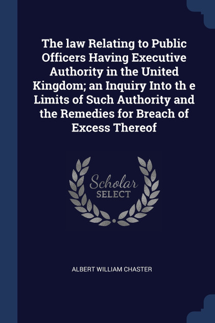 The law Relating to Public Officers Having Executive Authority in the United Kingdom; an Inquiry Into th e Limits of Such Authority and the Remedies for Breach of Excess Thereof