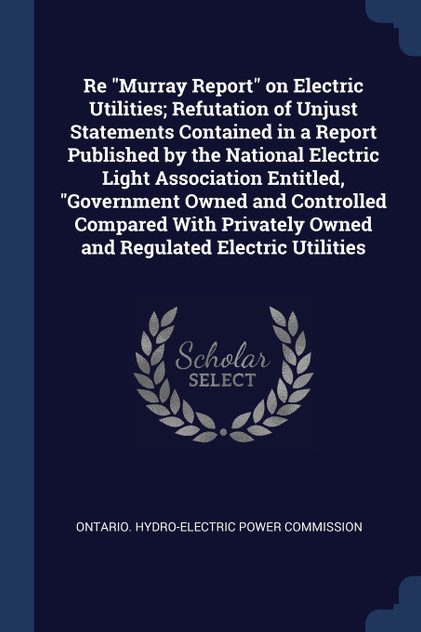 Re "Murray Report" on Electric Utilities; Refutation of Unjust Statements Contained in a Report Published by the National Electric Light Association Entitled, "Government Owned and Controlled Compared With Privately Owned and Regulated Electric Util