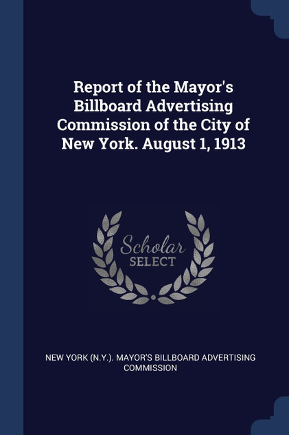 Report of the Mayor's Billboard Advertising Commission of the City of New York. August 1, 1913 Report of the Mayor's Billboard Advertising Commission of the City of New York. August 1, 1913