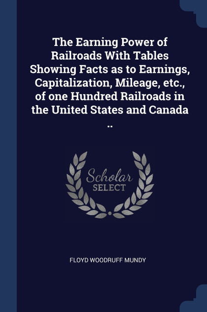 The Earning Power of Railroads With Tables Showing Facts as to Earnings, Capitalization, Mileage, etc., of one Hundred Railroads in the United States and Canada .. The Earning Power of Railroads With Tables Showing Facts as to Earnings, Capitalization, Mileage, etc., of one Hundred Railroads in the United States and Canada ..