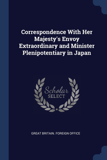 Correspondence With Her Majesty's Envoy Extraordinary and Minister Plenipotentiary in Japan Correspondence With Her Majesty's Envoy Extraordinary and Minister Plenipotentiary in Japan