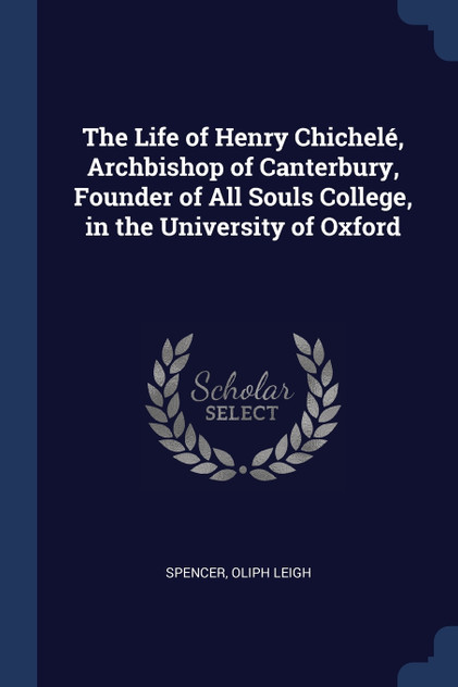 The Life of Henry Chichelé, Archbishop of Canterbury, Founder of All Souls College, in the University of Oxford The Life of Henry Chichelé, Archbishop of Canterbury, Founder of All Souls College, in the University of Oxford