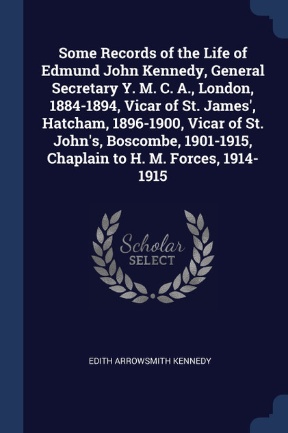 Some Records of the Life of Edmund John Kennedy, General Secretary Y. M. C. A., London, 1884-1894, Vicar of St. James', Hatcham, 1896-1900, Vicar of St. John's, Boscombe, 1901-1915, Chaplain to H. M. Forces, 1914-1915