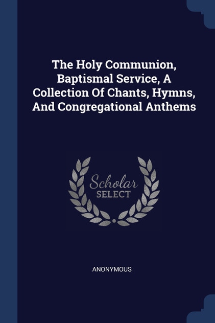 The Holy Communion, Baptismal Service, A Collection Of Chants, Hymns, And Congregational Anthems The Holy Communion, Baptismal Service, A Collection Of Chants, Hymns, And Congregational Anthems