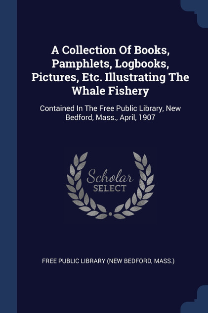 A Collection Of Books, Pamphlets, Logbooks, Pictures, Etc. Illustrating The Whale Fishery A Collection Of Books, Pamphlets, Logbooks, Pictures, Etc. Illustrating The Whale Fishery